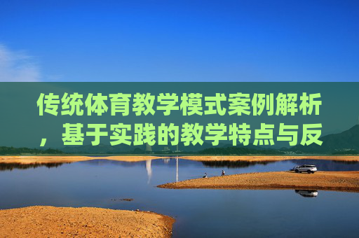 传统体育教学模式案例解析，基于实践的教学特点与反思，传统体育教学模式案例解析，基于实践的特点与反思