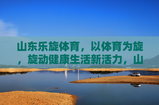 山东乐旋体育，以体育为旋，旋动健康生活新活力，山东乐旋体育，以体育为旋，旋动健康生活新活力
