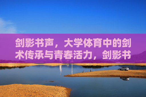 剑影书声,大学体育中的剑术传承与青春活力,剑影书声传薪火,青春剑舞燃活力 剑影书声,大学体育中的剑术传承与青春活力,剑影书声传薪火,青春剑舞燃活力