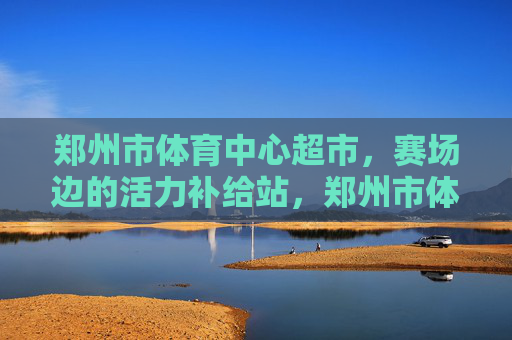 郑州市体育中心超市，赛场边的活力补给站，郑州市体育中心超市，赛场边的活力补给站