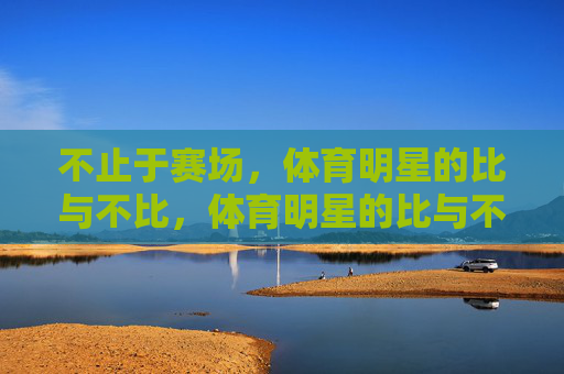 不止于赛场,体育明星的比与不比,体育明星的比与不比,不止于赛场 不止于赛场,体育明星的比与不比,体育明星的比与不比,不止于赛场