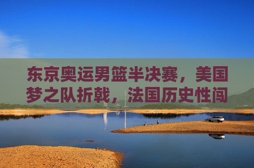 东京奥运男篮半决赛，美国梦之队折戟，法国历史性闯入决赛，东京奥运男篮半决赛，美国梦之队折戟，法国历史性闯入决赛