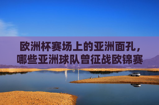 欧洲杯赛场上的亚洲面孔,哪些亚洲球队曾征战欧锦赛?亚洲球队征战欧锦赛 欧洲杯赛场上的亚洲面孔,哪些亚洲球队曾征战欧锦赛?亚洲球队征战欧锦赛