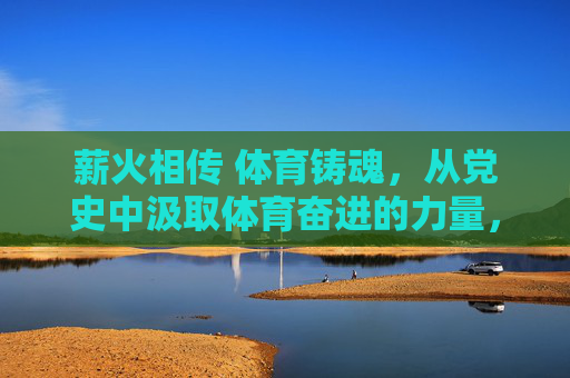 薪火相传 体育铸魂，从党史中汲取体育奋进的力量，党史铸魂薪火传 体育奋进谱新篇