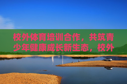 校外体育培训合作，共筑青少年健康成长新生态，校外体育培训合作共筑青少年健康成长新生态