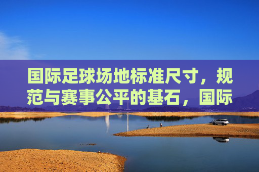 国际足球场地标准尺寸，规范与赛事公平的基石，国际足球场地标准尺寸，规范与赛事公平的基石