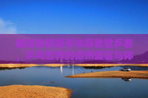 哇哈体育携手休斯敦世乒赛,乒乓世界的德州盛宴与体育精神传承,哇哈体育携手休斯敦世乒赛,乒乓德州盛宴与体育精神传承 哇哈体育携手休斯敦世乒赛,乒乓世界的德州盛宴与体育精神传承,哇哈体育携手休斯敦世乒赛,乒乓德州盛宴与体育精神传承