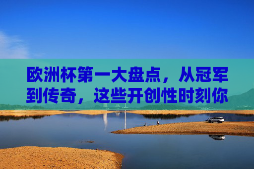 欧洲杯第一大盘点，从冠军到传奇，这些开创性时刻你都知道吗？欧洲杯第一大盘点，冠军传奇与开创性时刻