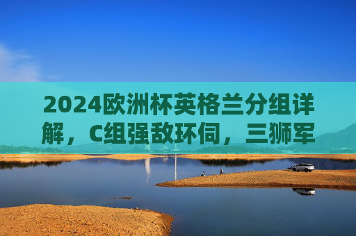 2024欧洲杯英格兰分组详解，C组强敌环伺，三狮军团晋级之路几何，2024欧洲杯英格兰C组强敌环伺，晋级之路几何