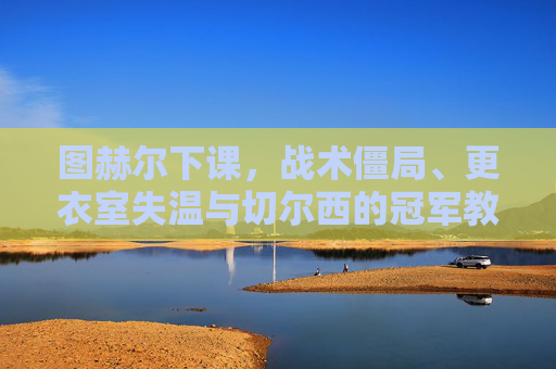 图赫尔下课，战术僵局、更衣室失温与切尔西的冠军教练困境，图赫尔下课，战术僵局、更衣室失温与切尔西冠军教练困境