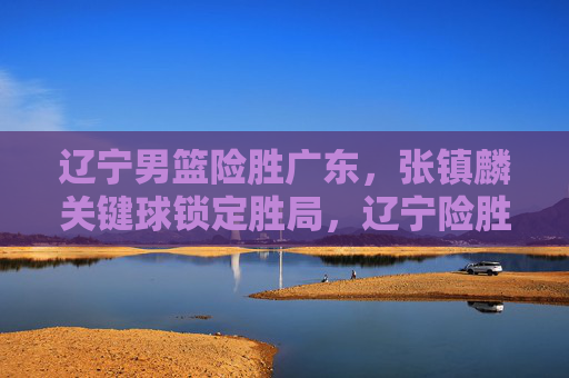 辽宁男篮险胜广东,张镇麟关键球锁定胜局,辽宁险胜广东,张镇麟关键球锁定胜局 辽宁男篮险胜广东,张镇麟关键球锁定胜局,辽宁险胜广东,张镇麟关键球锁定胜局