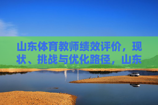山东体育教师绩效评价，现状、挑战与优化路径，山东体育教师绩效评价，现状、挑战与优化路径