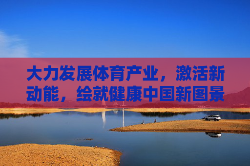 大力发展体育产业，激活新动能，绘就健康中国新图景，体育产业激活新动能 绘就健康中国新图景