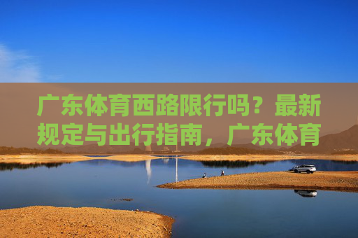 广东体育西路限行吗?最新规定与出行指南,广东体育西路限行最新规定及出行指南 广东体育西路限行吗?最新规定与出行指南,广东体育西路限行最新规定及出行指南