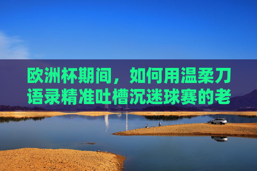 欧洲杯期间,如何用温柔刀语录精准吐槽沉迷球赛的老公?欧洲杯老公沉迷球赛?温柔刀语录精准吐槽 欧洲杯期间,如何用温柔刀语录精准吐槽沉迷球赛的老公?欧洲杯老公沉迷球赛?温柔刀语录精准吐槽
