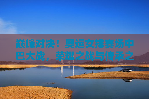 巅峰对决！奥运女排赛场中巴大战，荣耀之战与传承之歌，巅峰对决！奥运女排中巴大战，荣耀之战与传承之歌