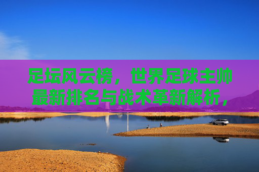 足坛风云榜,世界足球主帅最新排名与战术革新解析,足坛风云榜,世界足球主帅最新排名与战术革新解析 足坛风云榜,世界足球主帅最新排名与战术革新解析,足坛风云榜,世界足球主帅最新排名与战术革新解析