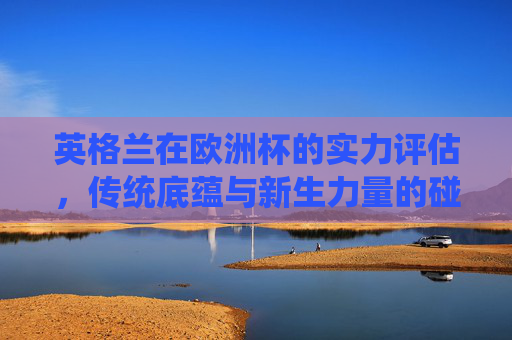 英格兰在欧洲杯的实力评估,传统底蕴与新生力量的碰撞,英格兰欧洲杯实力评估,传统底蕴与新生力量的碰撞 英格兰在欧洲杯的实力评估,传统底蕴与新生力量的碰撞,英格兰欧洲杯实力评估,传统底蕴与新生力量的碰撞