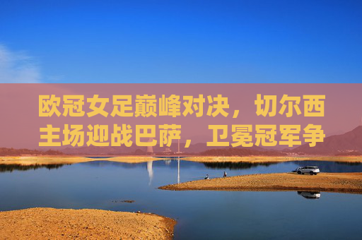 欧冠女足巅峰对决,切尔西主场迎战巴萨,卫冕冠军争锋,欧冠女足巅峰对决,切尔西主场迎战巴萨,卫冕冠军争锋 欧冠女足巅峰对决,切尔西主场迎战巴萨,卫冕冠军争锋,欧冠女足巅峰对决,切尔西主场迎战巴萨,卫冕冠军争锋