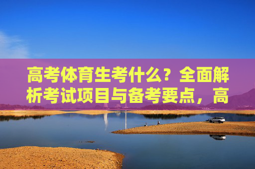 高考体育生考什么?全面解析考试项目与备考要点,高考体育生考什么,考试项目与备考要点全解析 高考体育生考什么?全面解析考试项目与备考要点,高考体育生考什么,考试项目与备考要点全解析