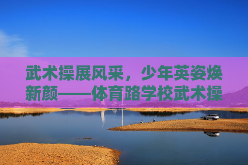 武术操展风采,少年英姿焕新颜——体育路学校武术操特色纪实,武术操展风采,少年英姿焕新颜 武术操展风采,少年英姿焕新颜——体育路学校武术操特色纪实,武术操展风采,少年英姿焕新颜