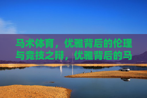马术体育,优雅背后的伦理与竞技之辩,优雅背后的马术伦理与竞技之辩 马术体育,优雅背后的伦理与竞技之辩,优雅背后的马术伦理与竞技之辩