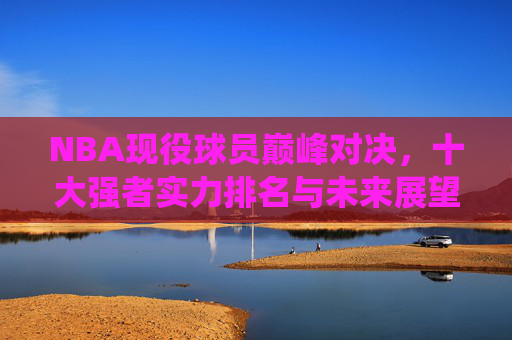 NBA现役球员巅峰对决,十大强者实力排名与未来展望,NBA现役十大强者巅峰对决,实力排名与未来展望 NBA现役球员巅峰对决,十大强者实力排名与未来展望,NBA现役十大强者巅峰对决,实力排名与未来展望