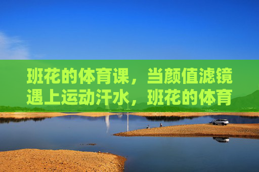 班花的体育课,当颜值滤镜遇上运动汗水,班花的体育课,颜值滤镜遇上运动汗水 班花的体育课,当颜值滤镜遇上运动汗水,班花的体育课,颜值滤镜遇上运动汗水