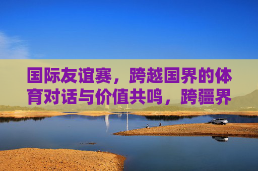 国际友谊赛,跨越国界的体育对话与价值共鸣,跨疆界体育对话,友谊赛的价值共鸣 国际友谊赛,跨越国界的体育对话与价值共鸣,跨疆界体育对话,友谊赛的价值共鸣