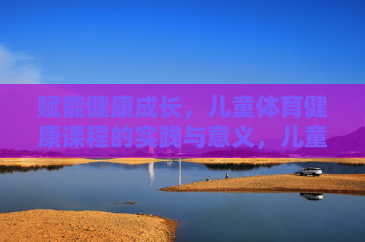赋能健康成长，儿童体育健康课程的实践与意义，儿童体育健康课程的实践意义与成长赋能
