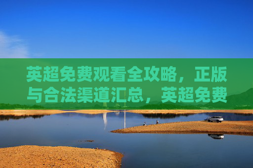英超免费观看全攻略，正版与合法渠道汇总，英超免费观看正版合法全攻略