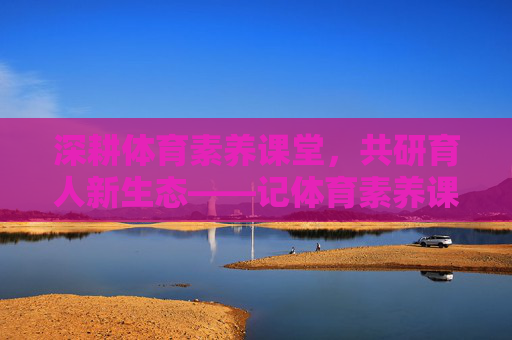 深耕体育素养课堂，共研育人新生态——记体育素养课教研活动，深耕体育素养课堂，教研共育新生态