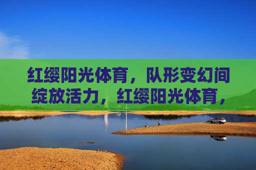 红缨阳光体育，队形变幻间绽放活力，红缨阳光体育，队形变幻绽活力