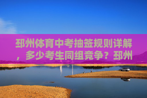 邳州体育中考抽签规则详解，多少考生同组竞争？邳州体育中考抽签规则详解，同组竞争人数多少？
