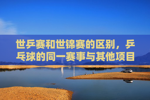 世乒赛和世锦赛的区别，乒乓球的同一赛事与其他项目的世界锦标赛，世乒赛与世锦赛，乒乓球的同一赛事与其他项目的世界锦标赛之别