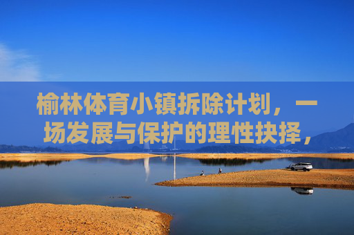 榆林体育小镇拆除计划，一场发展与保护的理性抉择，榆林体育小镇拆除，发展与保护的理性抉择
