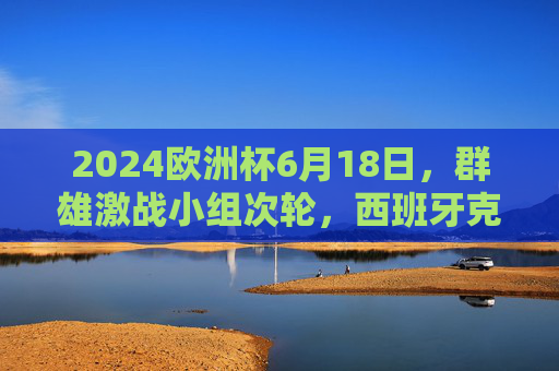 2024欧洲杯6月18日,群雄激战小组次轮,西班牙克罗地亚上演死亡之组巅峰对决,2024欧洲杯死亡小组巅峰对决,西班牙战克罗地亚 2024欧洲杯6月18日,群雄激战小组次轮,西班牙克罗地亚上演死亡之组巅峰对决,2024欧洲杯死亡小组巅峰对决,西班牙战克罗地亚