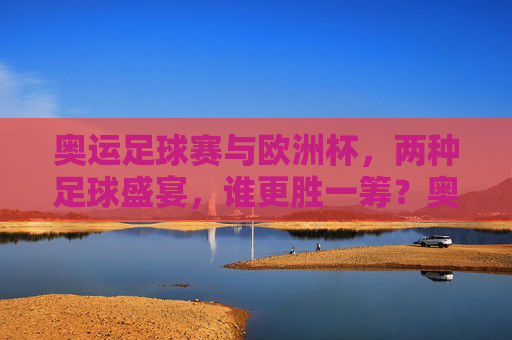 奥运足球赛与欧洲杯,两种足球盛宴,谁更胜一筹?奥运足球赛VS欧洲杯,足球盛宴,谁更胜一筹? 奥运足球赛与欧洲杯,两种足球盛宴,谁更胜一筹?奥运足球赛VS欧洲杯,足球盛宴,谁更胜一筹?