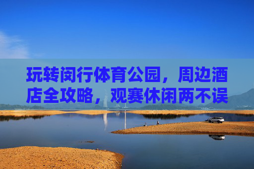 玩转闵行体育公园,周边酒店全攻略,观赛休闲两不误,玩转闵行体育公园,观赛休闲两不误,周边酒店全攻略 玩转闵行体育公园,周边酒店全攻略,观赛休闲两不误,玩转闵行体育公园,观赛休闲两不误,周边酒店全攻略