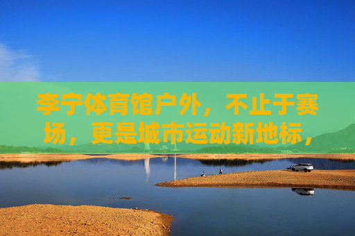 李宁体育馆户外，不止于赛场，更是城市运动新地标，李宁体育馆户外，不止赛场，城市运动新地标