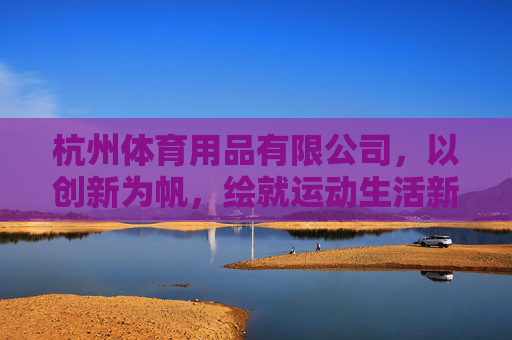 杭州体育用品有限公司，以创新为帆，绘就运动生活新图景，杭州体育用品，创新为帆，绘运动生活新图景