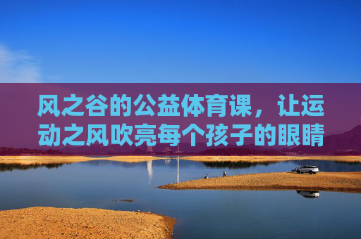 风之谷的公益体育课,让运动之风吹亮每个孩子的眼睛,风之谷公益体育课,运动之风吹亮孩子眼睛 风之谷的公益体育课,让运动之风吹亮每个孩子的眼睛,风之谷公益体育课,运动之风吹亮孩子眼睛