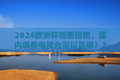 2024欧洲杯观看指南，国内哪些电视台可以直播？2024欧洲杯观看指南，国内电视台直播安排