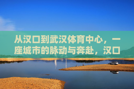 从汉口到武汉体育中心，一座城市的脉动与奔赴，汉口到武汉体育中心，一座城市的脉动与奔赴