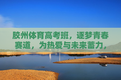 胶州体育高考班，逐梦青春赛道，为热爱与未来蓄力，胶州体育高考班，逐梦青春赛道，为热爱与未来蓄力