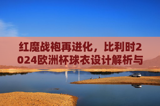 红魔战袍再进化，比利时2024欧洲杯球衣设计解析与赛场期待，红魔战袍再进化，比利时2024欧洲杯球衣设计解析与赛场期待