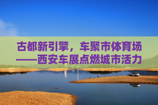 古都新引擎,车聚市体育场——西安车展点燃城市活力,古都新引擎,车展点燃城市活力 古都新引擎,车聚市体育场——西安车展点燃城市活力,古都新引擎,车展点燃城市活力