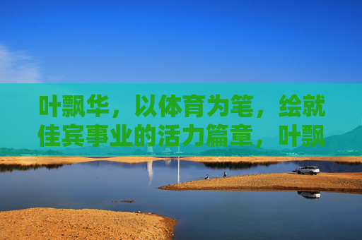 叶飘华,以体育为笔,绘就佳宾事业的活力篇章,叶飘华,以体育之笔,绘佳宾事业活力篇章 叶飘华,以体育为笔,绘就佳宾事业的活力篇章,叶飘华,以体育之笔,绘佳宾事业活力篇章