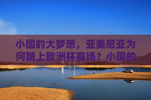 小国的大梦想,亚美尼亚为何踏上欧洲杯赛场?小国的大梦想,亚美尼亚的欧洲杯征程 小国的大梦想,亚美尼亚为何踏上欧洲杯赛场?小国的大梦想,亚美尼亚的欧洲杯征程