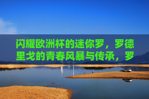 闪耀欧洲杯的迷你罗,罗德里戈的青春风暴与传承,罗德里戈闪耀欧洲杯,青春风暴与传承 闪耀欧洲杯的迷你罗,罗德里戈的青春风暴与传承,罗德里戈闪耀欧洲杯,青春风暴与传承